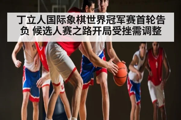 丁立人国际象棋世界冠军赛首轮告负 候选人赛之路开局受挫需调整