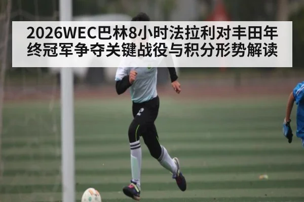 2026WEC巴林8小时法拉利对丰田年终冠军争夺关键战役与积分形势解读